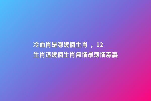 冷血肖是哪幾個生肖，12生肖這幾個生肖無情最薄情寡義